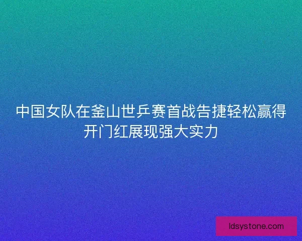 中国女队在釜山世乒赛首战告捷轻松赢得开门红展现强大实力