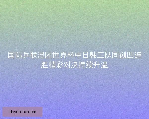 国际乒联混团世界杯中日韩三队同创四连胜精彩对决持续升温