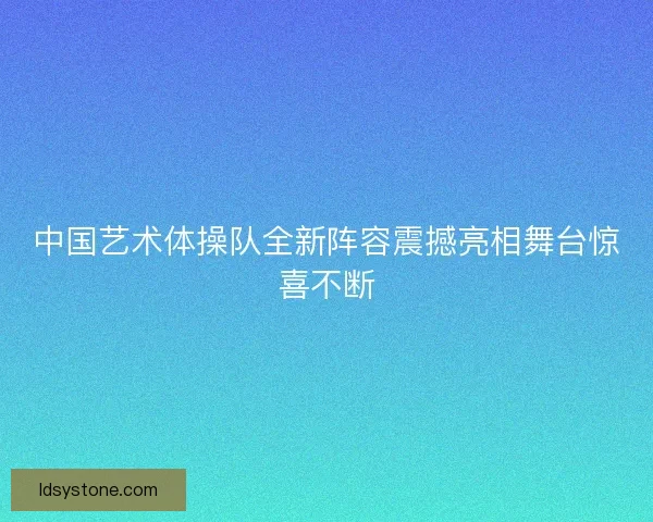 中国艺术体操队全新阵容震撼亮相舞台惊喜不断