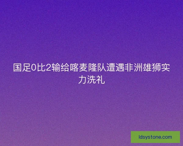 国足0比2输给喀麦隆队遭遇非洲雄狮实力洗礼